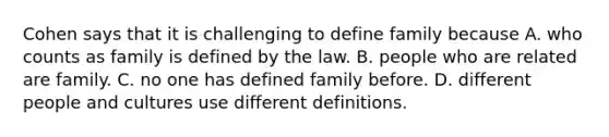 Cohen says that it is challenging to define family because A. who counts as family is defined by the law. B. people who are related are family. C. no one has defined family before. D. different people and cultures use different definitions.