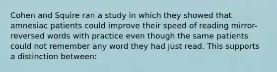 Cohen and Squire ran a study in which they showed that amnesiac patients could improve their speed of reading mirror-reversed words with practice even though the same patients could not remember any word they had just read. This supports a distinction between: