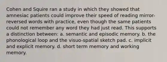 Cohen and Squire ran a study in which they showed that amnesiac patients could improve their speed of reading mirror-reversed words with practice, even though the same patients could not remember any word they had just read. This supports a distinction between: a. ​semantic and episodic memory. b. ​the phonological loop and the visuo-spatial sketch pad. c. ​implicit and explicit memory. d. ​short term memory and working memory.