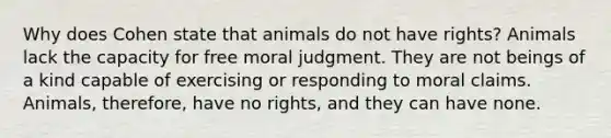 Why does Cohen state that animals do not have rights? Animals lack the capacity for free moral judgment. They are not beings of a kind capable of exercising or responding to moral claims. Animals, therefore, have no rights, and they can have none.