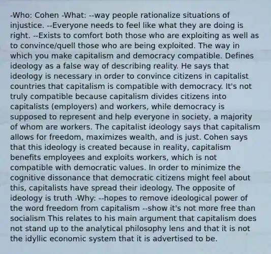 -Who: Cohen -What: --way people rationalize situations of injustice. --Everyone needs to feel like what they are doing is right. --Exists to comfort both those who are exploiting as well as to convince/quell those who are being exploited. The way in which you make capitalism and democracy compatible. Defines ideology as a false way of describing reality. He says that ideology is necessary in order to convince citizens in capitalist countries that capitalism is compatible with democracy. It's not truly compatible because capitalism divides citizens into capitalists (employers) and workers, while democracy is supposed to represent and help everyone in society, a majority of whom are workers. The capitalist ideology says that capitalism allows for freedom, maximizes wealth, and is just. Cohen says that this ideology is created because in reality, capitalism benefits employees and exploits workers, which is not compatible with democratic values. In order to minimize the cognitive dissonance that democratic citizens might feel about this, capitalists have spread their ideology. The opposite of ideology is truth -Why: --hopes to remove ideological power of the word freedom from capitalism --show it's not more free than socialism This relates to his main argument that capitalism does not stand up to the analytical philosophy lens and that it is not the idyllic economic system that it is advertised to be.