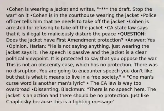 •Cohen is wearing a jacket and writes, "**** the draft. Stop the war" on it •Cohen is in the courthouse wearing the jacket •Police officer tells him that he needs to take off the jacket •Cohen is arrested for refusing to take off the jacket •CA state law says that it is illegal to maliciously disturb the peace •QUESTION: Does the jacket have First Amendment protection? •Answer: Yes •Opinion, Harlan: "He is not saying anything, just wearing the jacket says it. The speech is passive and the jacket is a clear political viewpoint. It is protected to say that you oppose the war. This is not an obscenity case, which has no protection. There was no disruption. You are going to encounter speech you don't like but that is what it means to live in a free society." • "One man's curse word is another man's lyric" • The CA law is way too overbroad •Dissenting, Blackmun: "There is no speech here. The jacket is an action and there should be no protection. Just like Chaplinsky because this is a fighting message"