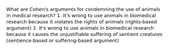 What are Cohen's arguments for condemning the use of animals in medical research? 1. It's wrong to use animals in biomedical research because it violates the rights of animals (rights-based argument) 2. It's wrong to use animals in biomedical research because it causes the unjustifiable suffering of sentient creatures (sentience-based or suffering-based argument)