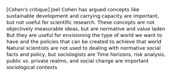 [Cohen's critique] Joel Cohen has argued concepts like sustainable development and carrying capacity are important, but not useful for scientific research. These concepts are not objectively measurable ideas, but are normative and value laden But they are useful for envisioning the type of world we want to have and the policies that can be created to achieve that world Natural scientists are not used to dealing with normative social facts and policy, but sociologists are Time horizons, risk analysis, public vs. private realms, and social change are important sociological contexts