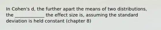 In Cohen's d, the further apart the means of two distributions, the _____________ the effect size is, assuming the standard deviation is held constant (chapter 8)