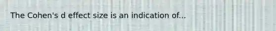 The Cohen's d effect size is an indication of...