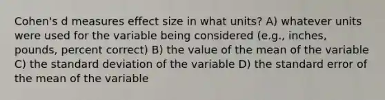 Cohen's d measures effect size in what units? A) whatever units were used for the variable being considered (e.g., inches, pounds, percent correct) B) the value of the mean of the variable C) the <a href='https://www.questionai.com/knowledge/kqGUr1Cldy-standard-deviation' class='anchor-knowledge'>standard deviation</a> of the variable D) the standard error of the mean of the variable