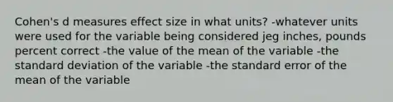 Cohen's d measures effect size in what units? -whatever units were used for the variable being considered jeg inches, pounds percent correct -the value of the mean of the variable -the standard deviation of the variable -the standard error of the mean of the variable