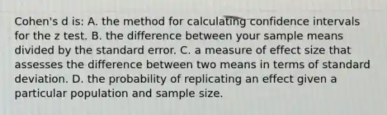 Cohen's d is: A. the method for calculating confidence intervals for the z test. B. the difference between your sample means divided by the standard error. C. a measure of effect size that assesses the difference between two means in terms of <a href='https://www.questionai.com/knowledge/kqGUr1Cldy-standard-deviation' class='anchor-knowledge'>standard deviation</a>. D. the probability of replicating an effect given a particular population and sample size.