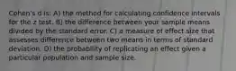 Cohen's d is: A) the method for calculating confidence intervals for the z test. B) the difference between your sample means divided by the standard error. C) a measure of effect size that assesses difference between two means in terms of standard deviation. D) the probability of replicating an effect given a particular population and sample size.