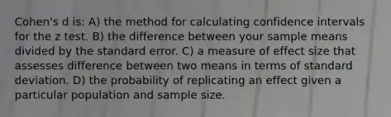 Cohen's d is: A) the method for calculating confidence intervals for the z test. B) the difference between your sample means divided by the standard error. C) a measure of effect size that assesses difference between two means in terms of standard deviation. D) the probability of replicating an effect given a particular population and sample size.