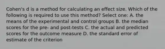 Cohen's d is a method for calculating an effect size. Which of the following is required to use this method? Select one: A. the means of the experimental and control groups B. the median scores for the pre- and post-tests C. the actual and predicted scores for the outcome measure D. the standard error of estimate of the criterion