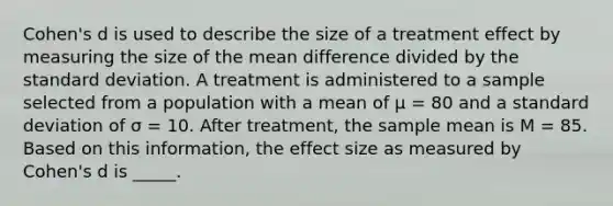 Cohen's d is used to describe the size of a treatment effect by measuring the size of the mean difference divided by the <a href='https://www.questionai.com/knowledge/kqGUr1Cldy-standard-deviation' class='anchor-knowledge'>standard deviation</a>. A treatment is administered to a sample selected from a population with a mean of µ = 80 and a standard deviation of σ = 10. After treatment, the sample mean is M = 85. Based on this information, the effect size as measured by Cohen's d is _____.