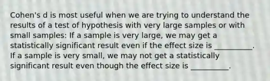 Cohen's d is most useful when we are trying to understand the results of a test of hypothesis with very large samples or with small samples: If a sample is very large, we may get a statistically significant result even if the effect size is __________. If a sample is very small, we may not get a statistically significant result even though the effect size is __________.