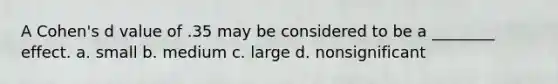 A Cohen's d value of .35 may be considered to be a ________ effect. a. small b. medium c. large d. nonsignificant