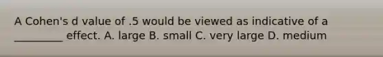 A Cohen's d value of .5 would be viewed as indicative of a _________ effect. A. large B. small C. very large D. medium