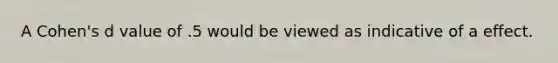 A Cohen's d value of .5 would be viewed as indicative of a effect.
