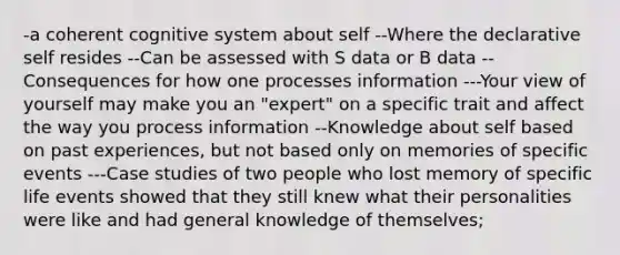 -a coherent cognitive system about self --Where the declarative self resides --Can be assessed with S data or B data --Consequences for how one processes information ---Your view of yourself may make you an "expert" on a specific trait and affect the way you process information --Knowledge about self based on past experiences, but not based only on memories of specific events ---Case studies of two people who lost memory of specific life events showed that they still knew what their personalities were like and had general knowledge of themselves;