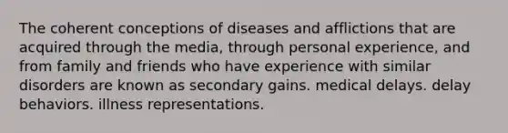 The coherent conceptions of diseases and afflictions that are acquired through the media, through personal experience, and from family and friends who have experience with similar disorders are known as secondary gains. medical delays. delay behaviors. illness representations.