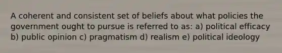 A coherent and consistent set of beliefs about what policies the government ought to pursue is referred to as: a) political efficacy b) public opinion c) pragmatism d) realism e) political ideology