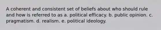 A coherent and consistent set of beliefs about who should rule and how is referred to as a. political efficacy. b. public opinion. c. pragmatism. d. realism. e. political ideology.