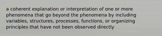 a coherent explanation or interpretation of one or more phenomena that go beyond the phenomena by including variables, structures, processes, functions, or organizing principles that have not been observed directly