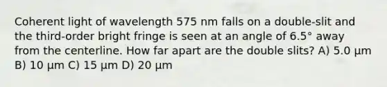 Coherent light of wavelength 575 nm falls on a double-slit and the third-order bright fringe is seen at an angle of 6.5° away from the centerline. How far apart are the double slits? A) 5.0 μm B) 10 μm C) 15 μm D) 20 μm