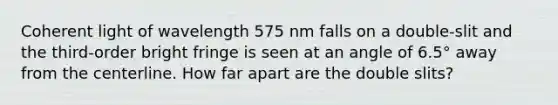 Coherent light of wavelength 575 nm falls on a double-slit and the third-order bright fringe is seen at an angle of 6.5° away from the centerline. How far apart are the double slits?