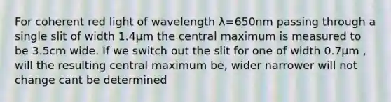 For coherent red light of wavelength λ=650nm passing through a single slit of width 1.4μm the central maximum is measured to be 3.5cm wide. If we switch out the slit for one of width 0.7μm , will the resulting central maximum be, wider narrower will not change cant be determined