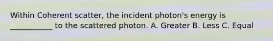 Within Coherent scatter, the incident photon's energy is ___________ to the scattered photon. A. Greater B. Less C. Equal