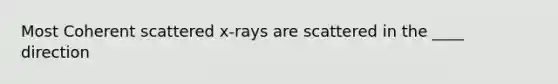 Most Coherent scattered x-rays are scattered in the ____ direction