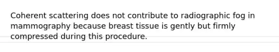 Coherent scattering does not contribute to radiographic fog in mammography because breast tissue is gently but firmly compressed during this procedure.