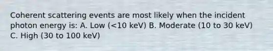 Coherent scattering events are most likely when the incident photon energy is: A. Low (<10 keV) B. Moderate (10 to 30 keV) C. High (30 to 100 keV)