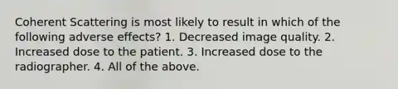 Coherent Scattering is most likely to result in which of the following adverse effects? 1. Decreased image quality. 2. Increased dose to the patient. 3. Increased dose to the radiographer. 4. All of the above.