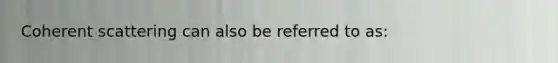 Coherent scattering can also be referred to as: