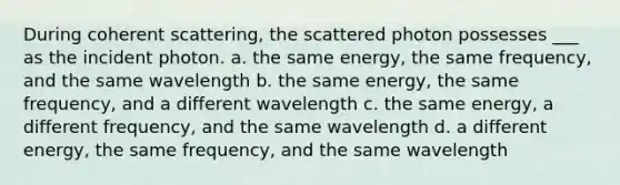 During coherent scattering, the scattered photon possesses ___ as the incident photon. a. the same energy, the same frequency, and the same wavelength b. the same energy, the same frequency, and a different wavelength c. the same energy, a different frequency, and the same wavelength d. a different energy, the same frequency, and the same wavelength