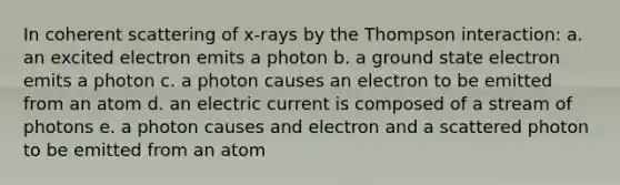 In coherent scattering of x-rays by the Thompson interaction: a. an excited electron emits a photon b. a ground state electron emits a photon c. a photon causes an electron to be emitted from an atom d. an electric current is composed of a stream of photons e. a photon causes and electron and a scattered photon to be emitted from an atom