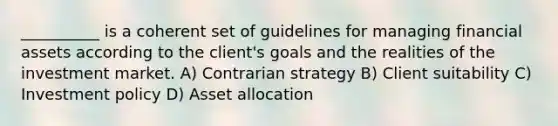 __________ is a coherent set of guidelines for managing financial assets according to the client's goals and the realities of the investment market. A) Contrarian strategy B) Client suitability C) Investment policy D) Asset allocation