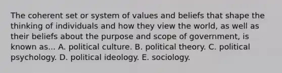 The coherent set or system of values and beliefs that shape the thinking of individuals and how they view the world, as well as their beliefs about the purpose and scope of government, is known as... A. political culture. B. political theory. C. political psychology. D. political ideology. E. sociology.