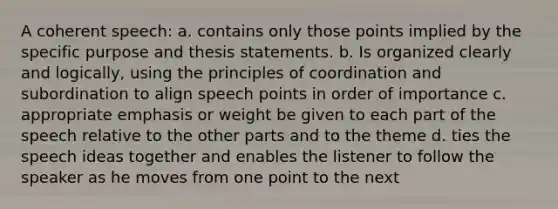 A coherent speech: a. contains only those points implied by the specific purpose and thesis statements. b. Is organized clearly and logically, using the principles of coordination and subordination to align speech points in order of importance c. appropriate emphasis or weight be given to each part of the speech relative to the other parts and to the theme d. ties the speech ideas together and enables the listener to follow the speaker as he moves from one point to the next