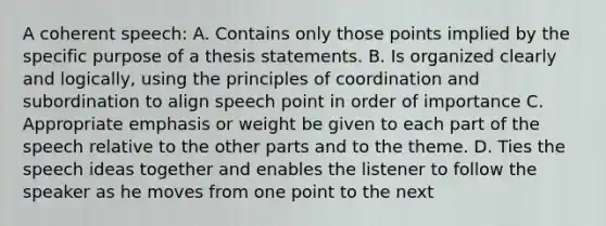 A coherent speech: A. Contains only those points implied by the specific purpose of a thesis statements. B. Is organized clearly and logically, using the principles of coordination and subordination to align speech point in order of importance C. Appropriate emphasis or weight be given to each part of the speech relative to the other parts and to the theme. D. Ties the speech ideas together and enables the listener to follow the speaker as he moves from one point to the next