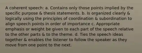 A coherent speech: a. Contains only those points implied by the specific purpose & thesis statements. b. Is organized clearly & logically using the principles of coordination & subordination to align speech points in order of importance c. Appropriate emphasis or weight be given to each part of the speech relative to the other parts & to the theme. d. Ties the speech ideas together & enables the listener to follow the speaker as they move from one point to the next.