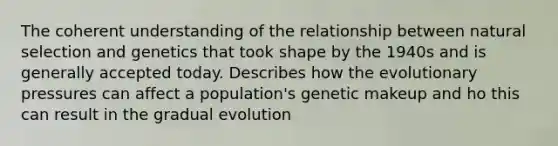 The coherent understanding of the relationship between natural selection and genetics that took shape by the 1940s and is generally accepted today. Describes how the evolutionary pressures can affect a population's genetic makeup and ho this can result in the gradual evolution