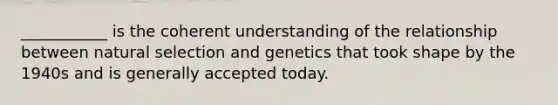 ___________ is the coherent understanding of the relationship between natural selection and genetics that took shape by the 1940s and is generally accepted today.