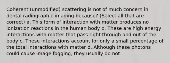 Coherent (unmodified) scattering is not of much concern in dental radiographic imaging because? (Select all that are correct) a. This form of interaction with matter produces no ionization reactions in the human body b. These are high energy interactions with matter that pass right through and out of the body c. These interactions account for only a small percentage of the total interactions with matter d. Although these photons could cause image fogging, they usually do not