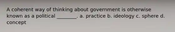 A coherent way of thinking about government is otherwise known as a political ________. a. practice b. ideology c. sphere d. concept