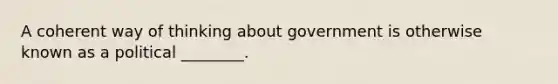 A coherent way of thinking about government is otherwise known as a political ________.