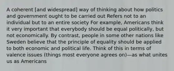 A coherent [and widespread] way of thinking about how politics and government ought to be carried out Refers not to an individual but to an entire society For example, Americans think it very important that everybody should be equal politically, but not economically. By contrast, people in some other nations like Sweden believe that the principle of equality should be applied to both economic and political life. Think of this in terms of valence issues (things most everyone agrees on)—as what unites us as Americans