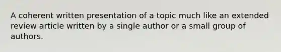 A coherent written presentation of a topic much like an extended review article written by a single author or a small group of authors.