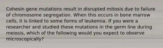 Cohesin gene mutations result in disrupted mitosis due to failure of chromosome segregation. When this occurs in bone marrow cells, it is linked to some forms of leukemia. If you were a researcher and studied these mutations in the germ line during meiosis, which of the following would you expect to observe microscopically?